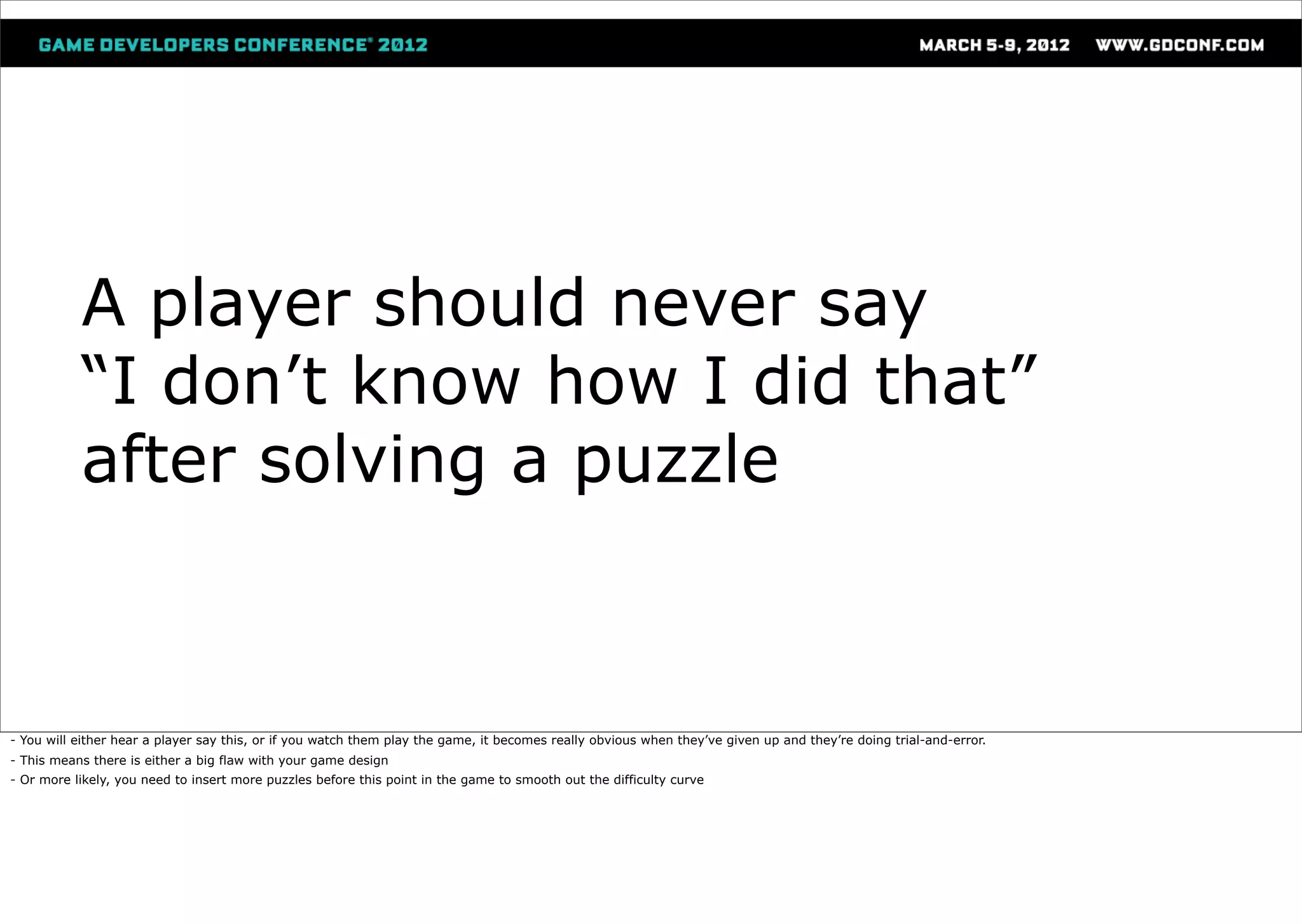 A player should never say
           “I don’t know how I did that”
           after solving a puzzle



- You will either hear a player say this, or if you watch them play the game, it becomes really obvious when they’ve given up and they’re doing trial-and-error.
- This means there is either a big flaw with your game design
- Or more likely, you need to insert more puzzles before this point in the game to smooth out the difficulty curve
 