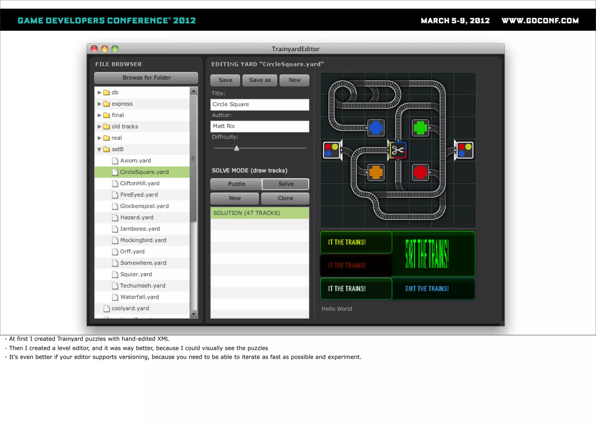 - At first I created Trainyard puzzles with hand-edited XML
- Then I created a level editor, and it was way better, because I could visually see the puzzles
- It’s even better if your editor supports versioning, because you need to be able to iterate as fast as possible and experiment.
 