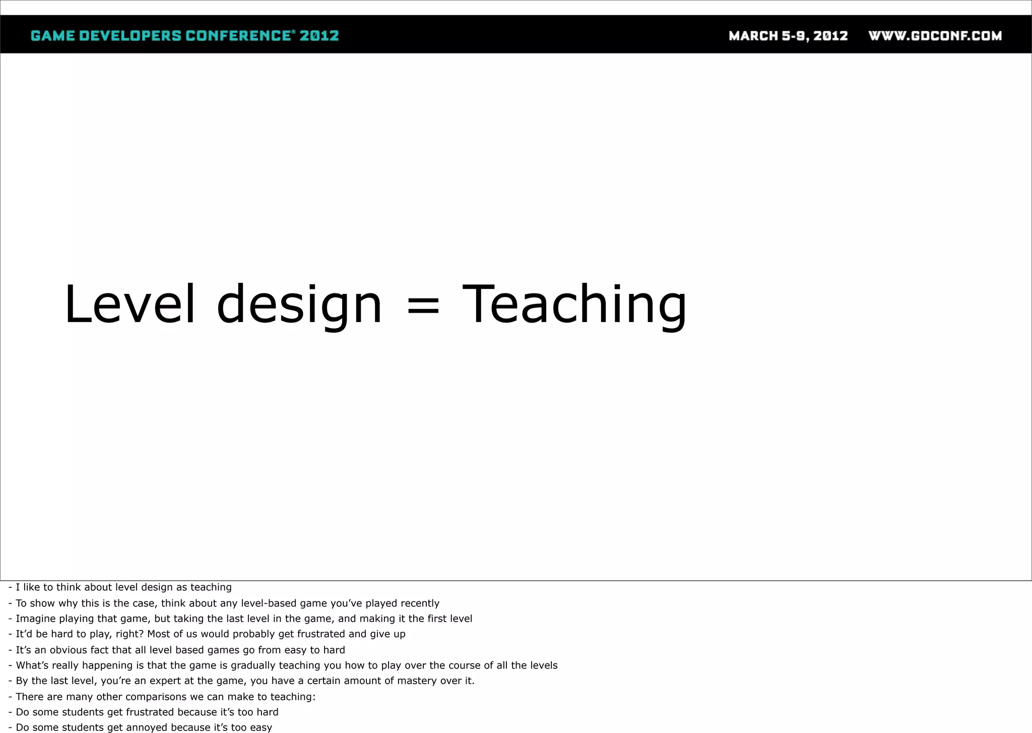 Level design = Teaching




- I like to think about level design as teaching
- To show why this is the case, think about any level-based game you’ve played recently
- Imagine playing that game, but taking the last level in the game, and making it the first level
- It’d be hard to play, right? Most of us would probably get frustrated and give up
- It’s an obvious fact that all level based games go from easy to hard
- What’s really happening is that the game is gradually teaching you how to play over the course of all the levels
- By the last level, you’re an expert at the game, you have a certain amount of mastery over it.
- There are many other comparisons we can make to teaching:
- Do some students get frustrated because it’s too hard
- Do some students get annoyed because it’s too easy
 