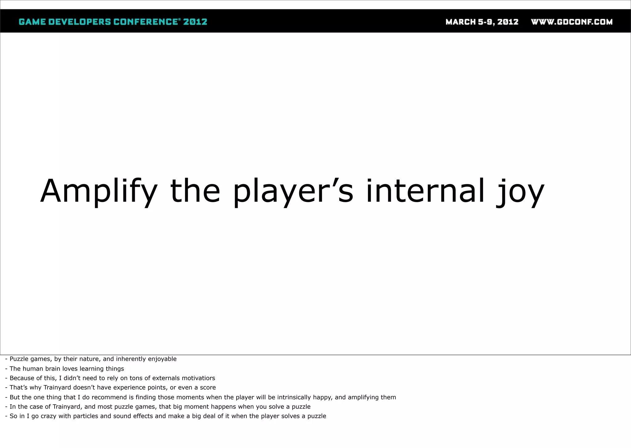 Amplify the player’s internal joy




- Puzzle games, by their nature, and inherently enjoyable
- The human brain loves learning things
- Because of this, I didn’t need to rely on tons of externals motivatiors
- That’s why Trainyard doesn’t have experience points, or even a score
- But the one thing that I do recommend is finding those moments when the player will be intrinsically happy, and amplifying them
- In the case of Trainyard, and most puzzle games, that big moment happens when you solve a puzzle
- So in I go crazy with particles and sound effects and make a big deal of it when the player solves a puzzle
 