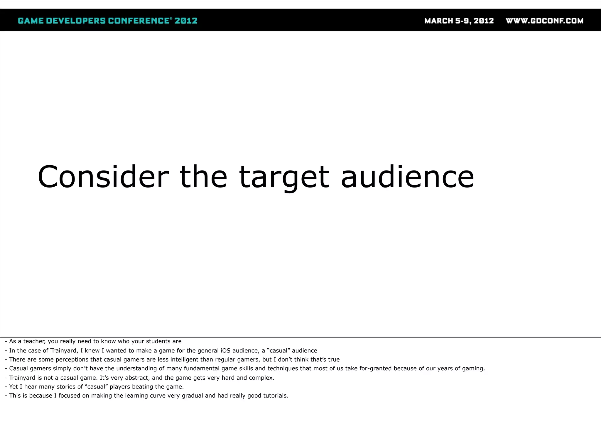 Consider the target audience




- As a teacher, you really need to know who your students are
- In the case of Trainyard, I knew I wanted to make a game for the general iOS audience, a “casual” audience
- There are some perceptions that casual gamers are less intelligent than regular gamers, but I don’t think that’s true
- Casual gamers simply don’t have the understanding of many fundamental game skills and techniques that most of us take for-granted because of our years of gaming.
- Trainyard is not a casual game. It’s very abstract, and the game gets very hard and complex.
- Yet I hear many stories of “casual” players beating the game.
- This is because I focused on making the learning curve very gradual and had really good tutorials.
 