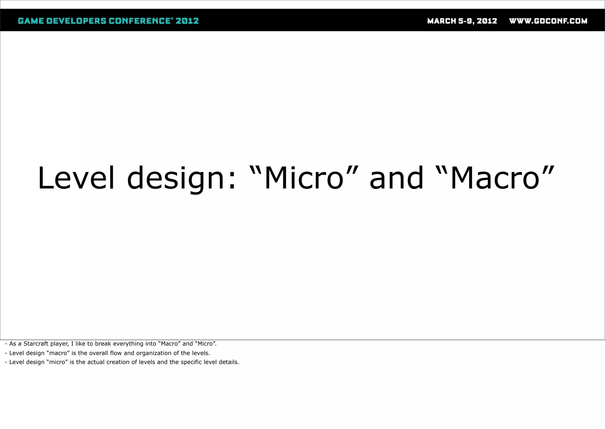 Level design: “Micro” and “Macro”




- As a Starcraft player, I like to break everything into “Macro” and “Micro”.
- Level design “macro” is the overall flow and organization of the levels.
- Level design “micro” is the actual creation of levels and the specific level details.
 