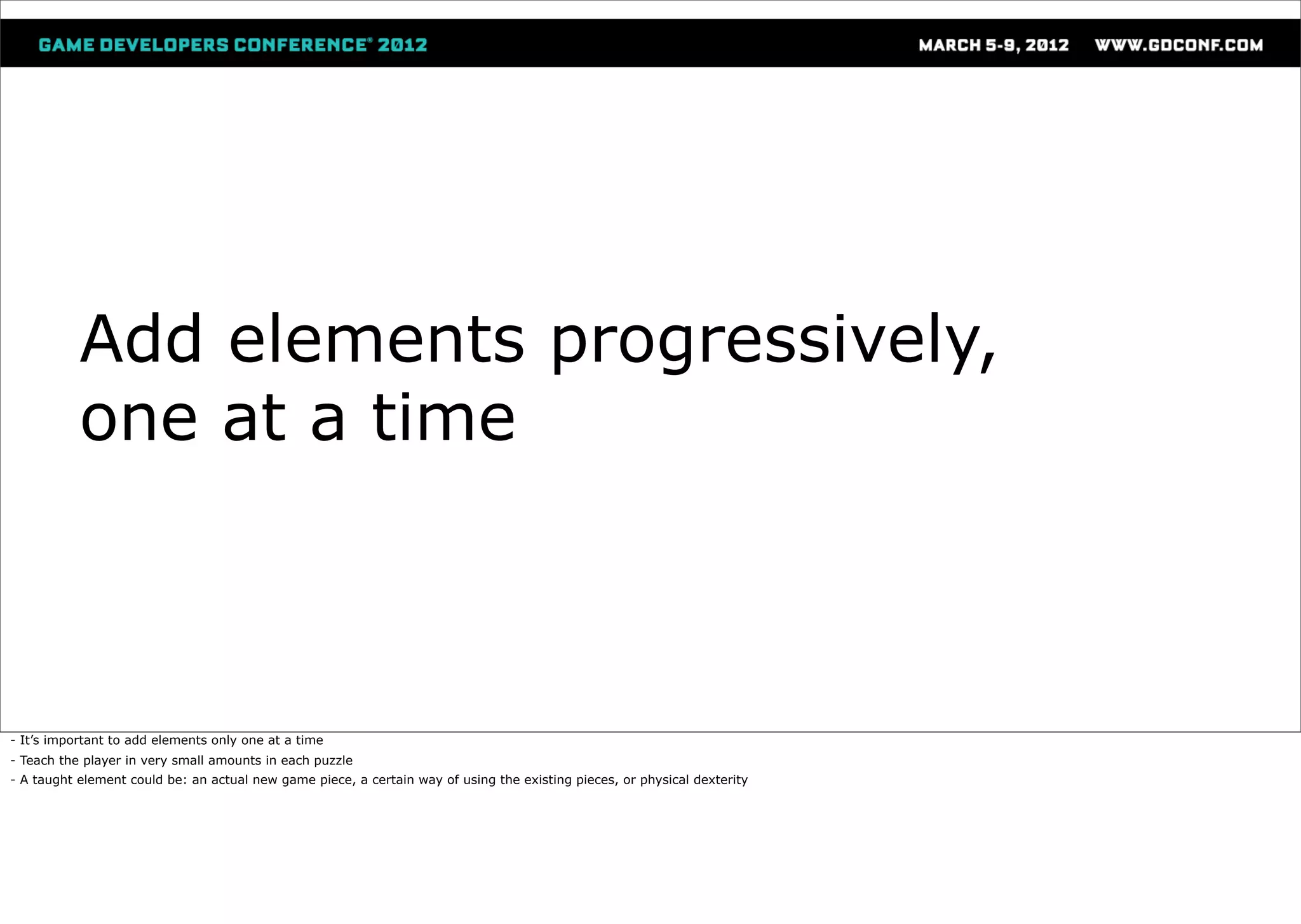 Add elements progressively,
           one at a time



- It’s important to add elements only one at a time
- Teach the player in very small amounts in each puzzle
- A taught element could be: an actual new game piece, a certain way of using the existing pieces, or physical dexterity
 