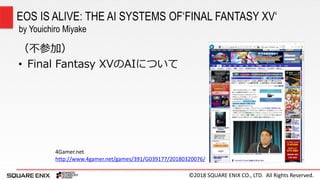 ©2018 SQUARE ENIX CO., LTD. All Rights Reserved.
（不参加）
• Final Fantasy XVのAIについて
EOS IS ALIVE: THE AI SYSTEMS OF‘FINAL FANTASY XV‘
by Youichiro Miyake
4Gamer.net
http://www.4gamer.net/games/391/G039177/20180320076/
 