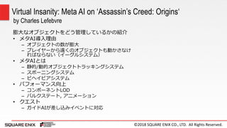 ©2018 SQUARE ENIX CO., LTD. All Rights Reserved.
膨大なオブジェクトをどう管理しているかの紹介
• メタAI導入理由
– オブジェクトの数が膨大
– プレイヤーから遠くのオブジェクトも動かさなけ
ればならない（イーグルシステム）
• メタAIとは
– 静的/動的オブジェクトトラッキングシステム
– スポーニングシステム
– ビヘイビアシステム
• パフォーマンス向上
– コンポーネントLOD
– バルクステート, アニメーション
• クエスト
– ガイドAIが差し込みイベントに対応
Virtual Insanity: Meta AI on ‘Assassin’s Creed: Origins‘
by Charles Lefebvre
 
