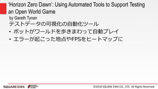 ©2018 SQUARE ENIX CO., LTD. All Rights Reserved.
‘Horizon Zero Dawn’: Using Automated Tools to Support Testing
an Open World Game
by Gareth Tynan
テストデータの可視化の自動化ツール
• ボットがワールドを歩きまわって自動プレイ
• エラーが起こった地点やFPSをヒートマップに
 