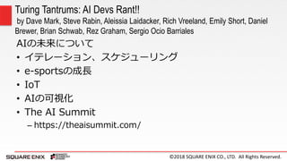 ©2018 SQUARE ENIX CO., LTD. All Rights Reserved.
AIの未来について
• イテレーション、スケジューリング
• e-sportsの成長
• IoT
• AIの可視化
• The AI Summit
– https://theaisummit.com/
Turing Tantrums: AI Devs Rant!!
by Dave Mark, Steve Rabin, Aleissia Laidacker, Rich Vreeland, Emily Short, Daniel
Brewer, Brian Schwab, Rez Graham, Sergio Ocio Barriales
 
