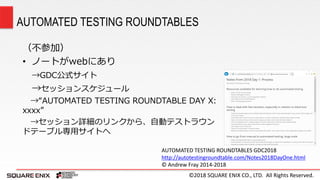 ©2018 SQUARE ENIX CO., LTD. All Rights Reserved.
（不参加）
• ノートがwebにあり
→GDC公式サイト
→セッションスケジュール
→“AUTOMATED TESTING ROUNDTABLE DAY X:
xxxx”
→セッション詳細のリンクから、自動テストラウン
ドテーブル専用サイトへ
AUTOMATED TESTING ROUNDTABLES
AUTOMATED TESTING ROUNDTABLES GDC2018
http://autotestingroundtable.com/Notes2018DayOne.html
© Andrew Fray 2014-2018
 