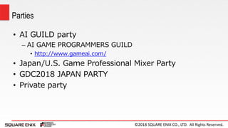 ©2018 SQUARE ENIX CO., LTD. All Rights Reserved.
• AI GUILD party
– AI GAME PROGRAMMERS GUILD
• http://www.gameai.com/
• Japan/U.S. Game Professional Mixer Party
• GDC2018 JAPAN PARTY
• Private party
Parties
 