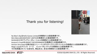 ©2018 SQUARE ENIX CO., LTD. All Rights Reserved.
Thank you for listening!
No Man’s SkyはHello Games Limitedの商標または登録商標です。
Mini MetroはCODEPOINT LIMITEDの商標または登録商標です。
NVIDIAはエヌビディアコーポレーションの商標または登録商標です。
Assassin’s CreedはUBISOFT ENTERTAINMENTの商標または登録商標です。
Horizon Zero Dawnは株式会社ソニー・インタラクティブエンタテインメントの商標または登録商標です。
Magic Leapはマジック リープ， インコーポレイテッドの商標または登録商標です。
その他掲載されている会社名、商品名は、各社の商標または登録商標です。
 