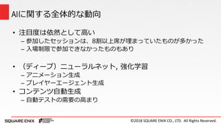 ©2018 SQUARE ENIX CO., LTD. All Rights Reserved.
• 注目度は依然として高い
– 参加したセッションは、8割以上席が埋まっていたものが多かった
– 入場制限で参加できなかったものもあり
• （ディープ）ニューラルネット, 強化学習
– アニメーション生成
– プレイヤーエージェント生成
• コンテンツ自動生成
– 自動テストの需要の高まり
AIに関する全体的な動向
 