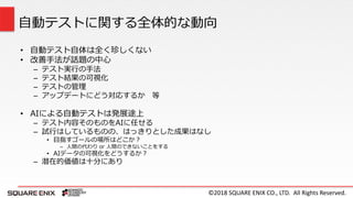 ©2018 SQUARE ENIX CO., LTD. All Rights Reserved.
• 自動テスト自体は全く珍しくない
• 改善手法が話題の中心
– テスト実行の手法
– テスト結果の可視化
– テストの管理
– アップデートにどう対応するか 等
• AIによる自動テストは発展途上
– テスト内容そのものをAIに任せる
– 試行はしているものの、はっきりとした成果はなし
• 目指すゴールの場所はどこか？
– 人間の代わり or 人間のできないことをする
• AIデータの可視化をどうするか？
– 潜在的価値は十分にあり
自動テストに関する全体的な動向
 