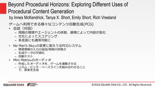 ©2018 SQUARE ENIX CO., LTD. All Rights Reserved.
ゲームへ利用できる様々なコンテンツ自動生成(PCG)
• 会話（対話）
– 周囲の環境やエージェントの状態、感情によって内容が変化
– 文化によってスコアリング
– 多言語にも適用可能に
Beyond Procedural Horizons: Exploring Different Uses of
Procedural Content Generation
by Innes McKendrick, Tanya X. Short, Emily Short, Rich Vreeland
• No Man’s Sky®の変更に耐えうるPCGシステム
– 環境情報の入力の追加/削除の容易さ
– 生成データの可視化
– 自動テスト
• Mini Metro®のオーディオ
– 作成したオーディオを、ゲームを連動させる
– リズム・ピッチ・ベースラインを組み合わせること
で、音楽を生成
 