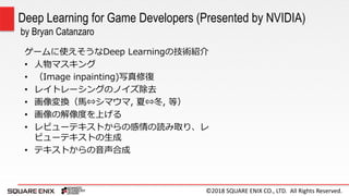©2018 SQUARE ENIX CO., LTD. All Rights Reserved.
ゲームに使えそうなDeep Learningの技術紹介
• 人物マスキング
• （Image inpainting)写真修復
• レイトレーシングのノイズ除去
• 画像変換（馬⇔シマウマ, 夏⇔冬, 等）
• 画像の解像度を上げる
• レビューテキストからの感情の読み取り、レ
ビューテキストの生成
• テキストからの音声合成
Deep Learning for Game Developers (Presented by NVIDIA)
by Bryan Catanzaro
 