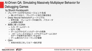 ©2018 SQUARE ENIX CO., LTD. All Rights Reserved.
• プレイヤーログからのエージェント生成
– 強いのではなく、プレイヤーに似た行動を取る
• Deep Neural Networkチュートリアル
– 参考文献、フレームワークの選び方、パラメータ
– sin関数の推定
• 実際に使ったDNN
– 入力: ゲームステート
– 出力: 行動
– ゲームログからテンソルデータへの変換
– （ターンベースではない）リアルタイムゲームにおけ
るデータ変換手法の紹介: N-gram
– ゲーム実行のパフォーマンスが重要
• Q&A
– 未知の状況に対しては？→強化学習
AI-Driven QA: Simulating Massively Multiplayer Behavior for
Debugging Games
by Shuichi Kurabayashi
 