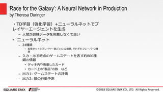 ©2018 SQUARE ENIX CO., LTD. All Rights Reserved.
・TD学習（強化学習）+ニューラルネットでプ
レイヤーエージェントを生成
– 人間が訓練データを用意しなくて良い
• ニューラルネット
– 24種類
• 拡張セットとプレイヤー数ごとに12種類, それぞれフレーバー2種
類
– 入力：ある時点のゲームステートを表す約800種
類の情報
• デッキ内や廃棄したカード
• カード上の”製品”の数 など
– 出力1: ゲームステートの評価
– 出力2: 敵の行動予測
‘Race for the Galaxy’: A Neural Network in Production
by Theresa Duringer
 