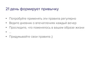 21 день формирует привычку
•  Попробуйте применять эти правила регулярно
•  Ведите дневник о впечатлениях каждый вечер
•  Проследите, что поменялось в вашем образе жизни
•  …
•  Придумывайте свои правила ;)
 
