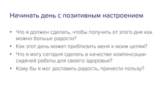 Начинать день с позитивным настроением
•  Что я должен сделать, чтобы получить от этого дня как
можно больше радости?
•  Как этот день может приблизить меня к моим целям?
•  Что я могу сегодня сделать в качестве компенсации
сидячей работы для своего здоровья?
•  Кому бы я мог доставить радость, принести пользу?
 