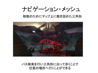 ナビゲーション・メッシュ
移動のためにマップ上に敷き詰めた三角形
パス検索を行い三角形に沿って歩くことで
任意の場所へ行くことができる
 
