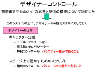 デザイナーコントロール
前節までで Halo2 AI の思考と記憶の構成について説明した
このシステムの上に、デザイナーがＡＩをカスタマイズして行く
デザイナーの仕事
キャラクター定義
– モデル、アニメーション
– 振る舞いのパラメーター
– 静的コントロール バラエティー豊かであること
ステージ上で動かすためのスクリプト
– 動的コントロール バリエーション豊かであること
 