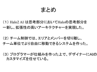 まとめ
（１） Halo2 AI は思考部分においてHaloの思考部分を
一新し、拡張性の高いアーキテクチャーを実現した。
（２） チーム制御では、エリアとメンバーを切り離し、
チーム単位でより自由に移動できるシステムを作った。
（３） プログラマーが仕組みを作った上で、デザイナーにＡＩの
カスタマイズを任せている。
 
