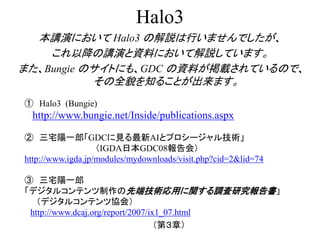 Halo3
本講演において Halo3 の解説は行いませんでしたが、
これ以降の講演と資料において解説しています。
また、Bungie のサイトにも、GDC の資料が掲載されているので、
その全貌を知ることが出来ます。
① Halo3 (Bungie)
http://www.bungie.net/Inside/publications.aspx
② 三宅陽一郎「GDCに見る最新AIとプロシージャル技術」
（IGDA日本GDC08報告会）
http://www.igda.jp/modules/mydownloads/visit.php?cid=2&lid=74
③ 三宅陽一郎
「デジタルコンテンツ制作の先端技術応用に関する調査研究報告書」
（デジタルコンテンツ協会）
http://www.dcaj.org/report/2007/ix1_07.html
（第３章）
 