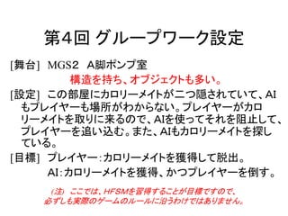 第４回 グループワーク設定
[舞台] MGS２ Ａ脚ポンプ室
構造を持ち、オブジェクトも多い。
[設定] この部屋にカロリーメイトが二つ隠されていて、ＡＩ
もプレイヤーも場所がわからない。プレイヤーがカロ
リーメイトを取りに来るので、ＡＩを使ってそれを阻止して、
プレイヤーを追い込む。また、ＡＩもカロリーメイトを探し
ている。
[目標] プレイヤー：カロリーメイトを獲得して脱出。
ＡＩ：カロリーメイトを獲得、かつプレイヤーを倒す。
(注) ここでは、ＨＦＳＭを習得することが目標ですので、
必ずしも実際のゲームのルールに沿うわけではありません。
 