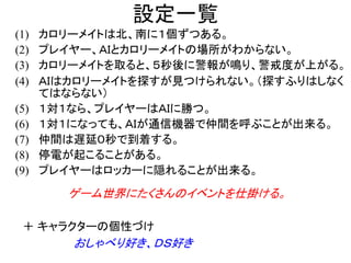 設定一覧
(1) カロリーメイトは北、南に１個ずつある。
(2) プレイヤー、ＡＩとカロリーメイトの場所がわからない。
(3) カロリーメイトを取ると、５秒後に警報が鳴り、警戒度が上がる。
(4) ＡＩはカロリーメイトを探すが見つけられない。（探すふりはしなく
てはならない）
(5) １対１なら、プレイヤーはＡＩに勝つ。
(6) １対１になっても、ＡＩが通信機器で仲間を呼ぶことが出来る。
(7) 仲間は遅延０秒で到着する。
(8) 停電が起こることがある。
(9) プレイヤーはロッカーに隠れることが出来る。
ゲーム世界にたくさんのイベントを仕掛ける。
＋ キャラクターの個性づけ
おしゃべり好き、ＤＳ好き
 