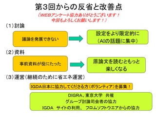 第３回からの反省と改善点
（ＷＥＢアンケート協力ありがとうございます！
今回もよろしくお願いします！）
（１）討論
（２）資料
（３）運営（継続のために省エネ運営）
事前資料が役にたった
設定をより限定的に
（ＡＩの話題に集中）議論を発展できない
原論文を読むともっと
楽しくなる
ＤＩＧＲＡ、東京大学 共催
グループ討論司会者の協力
ＩＧＤＡ サイトの利用、 フロムソフトウエアからの協力
ＩＧＤＡ日本に協力してくださる方（ボランティア）を募集！
 