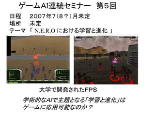 http://opentechpress.jp/developer/06/10/24/0151224.shtml
ゲームＡＩ連続セミナー 第５回
日程 ２００７年７（８？）月未定
場所 未定
テーマ 「 N.E.R.O における学習と進化 」
学術的なＡＩで主題となる「学習と進化」は
ゲームに応用可能なのか？
大学で開発されたＦＰＳ
 