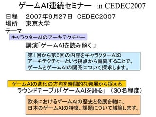 ゲームＡＩ連続セミナー in CEDEC2007
日程 ２００７年９月２７日 ＣＥＤＥＣ２００７
場所 東京大学
テーマ
講演「ゲームＡＩを読み解く 」
キャラクターＡＩのアーキテクチャー
ゲームＡＩの進化の方向を時間的な発展から捉える
ラウンドテーブル「ゲームＡＩを語る」 （３０名程度）
第１回から第５回の内容をキャラクターＡＩの
アーキテクチャーという視点から編纂することで、
ゲームとゲームＡＩの関係について探求します。
欧米におけるゲームＡＩの歴史と発展を軸に、
日本のゲームＡＩの特徴、課題について議論します。
 