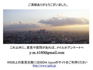 これ以外に、意見や質問があれば、メイルかアンケートへ
y.m.4160@gmail.com
ご清聴ありがとうございました。
ＷＥＢ上の意見交換にはＩＧＤＡ Japanのサイトをご利用ください
http://www.igda.jp
 