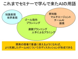 これまでセミナーで学んで来たＡＩの用語
知識表現
世界表現
ゴール指向
プランニング
連鎖プランニング
人手によるプラニング
群知能
マルチエージェント
チームＡＩ
創発
開発の現場で普通に使えるようになれば、
より充実したゲームＡＩについてのディスカッションが形成できる
 