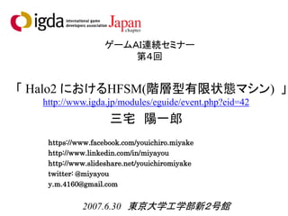ゲームＡＩ連続セミナー
第４回
「 Halo2 におけるHFSM(階層型有限状態マシン) 」
三宅 陽一郎
https://www.facebook.com/youichiro.miyake
http://www.linkedin.com/in/miyayou
http://www.slideshare.net/youichiromiyake
twitter: @miyayou
y.m.4160@gmail.com
2007.6.30 東京大学工学部新２号館
http://www.igda.jp/modules/eguide/event.php?eid=42
 