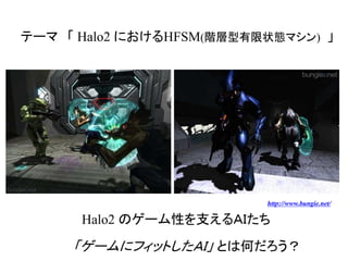 テーマ 「 Halo2 におけるHFSM(階層型有限状態マシン) 」
「ゲームにフィットしたＡＩ」 とは何だろう？
Halo2 のゲーム性を支えるＡＩたち
http://www.bungie.net/
 