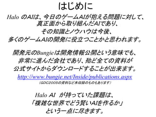 はじめに
Halo のＡＩは、今日のゲームＡＩが抱える問題に対して、
真正面から取り組んだＡＩであり、
その知識とノウハウは今後、
多くのゲームＡＩの開発に役立つことかと思われます。
開発元のBungieは開発情報公開という意味でも、
非常に進んだ会社であり、殆ど全ての資料が
公式サイトからダウンロードすることが出来ます。
http://www.bungie.net/Inside/publications.aspx
（ＧＤＣ２００５の資料など未収録のものもあります）
Halo ＡＩ が持っていた課題は、
「複雑な世界でどう賢いＡＩを作るか」
という一点に尽きます。
 