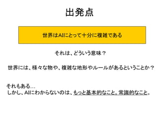 出発点
世界はＡＩにとって十分に複雑である
それは、どういう意味？
世界には、様々な物や、複雑な地形やルールがあるということか？
それもある…
しかし、ＡＩにわからないのは、もっと基本的なこと。常識的なこと。
 