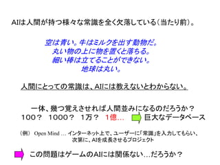 ＡＩは人間が持つ様々な常識を全く欠落している（当たり前）。
空は青い。牛はミルクを出す動物だ。
丸い物の上に物を置くと落ちる。
細い棒は立てることができない。
地球は丸い。
人間にとっての常識は、ＡＩには教えないとわからない。
一体、幾つ覚えさせれば人間並みになるのだろうか？
１００？ １０００？ １万？ １億… 巨大なデータベース
（例） Open Mind … インターネット上で、ユーザーに「常識」を入力してもらい、
次第に、ＡＩを成長させるプロジェクト
この問題はゲームのＡＩには関係ない…だろうか？
 