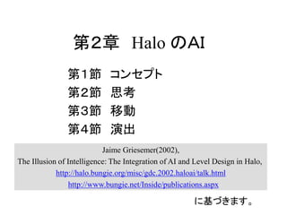 第２章 Halo のＡＩ
第１節 コンセプト
第２節 思考
第３節 移動
第４節 演出
Jaime Griesemer(2002),
The Illusion of Intelligence: The Integration of AI and Level Design in Halo,
http://halo.bungie.org/misc/gdc.2002.haloai/talk.html
http://www.bungie.net/Inside/publications.aspx
に基づきます。
 
