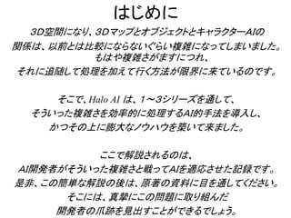 はじめに
３Ｄ空間になり、３ＤマップとオブジェクトとキャラクターＡＩの
関係は、以前とは比較にならないぐらい複雑になってしまいました。
もはや複雑さがますにつれ、
それに追随して処理を加えて行く方法が限界に来ているのです。
そこで、Halo AI は、１～３シリーズを通して、
そういった複雑さを効率的に処理するＡＩ的手法を導入し、
かつその上に膨大なノウハウを築いて来ました。
ここで解説されるのは、
ＡＩ開発者がそういった複雑さと戦ってＡＩを適応させた記録です。
是非、この簡単な解説の後は、原著の資料に目を通してください。
そこには、真摯にこの問題に取り組んだ
開発者の爪跡を見出すことができるでしょう。
 