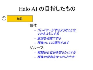 Halo AI の目指したもの
個体
– プレイヤーがするようなことは
できるようにする
– 意図を明確にする
– 種族としての個性を出す
グループ
– 戦略的な目的を明らかにする
– 種族の役割をはっきりと出す
知性①
 