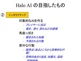 Halo AI の目指したもの
印象的なＡＩを作る
– プレイヤーに反応
– 驚き、 怒り, 恐れなどの感情
馬鹿っぽさ
– 限定された知識
– 予測される行動
意外な行動
– 臨界点（あるところから突発的な行
動）
– 恐怖のあまり逃走, 凶暴化, 退却,
インタラクティブ②
 