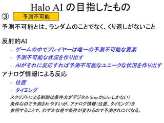 Halo AI の目指したもの
予測不可能③
予測不可能とは、ランダムのことでなく、くり返しがないこと
反射的ＡＩ
– ゲームの中でプレイヤーは唯一の予測不可能な要素
– 予測不可能な状況を作り出す
– ＡＩがそれに反応すれば予測不可能なユニークな状況を作り出す
アナログ情報による反応
– 位置
– タイミング
スクリプトによる制御は条件文がデジタル（trueかfalseしかない）
条件なので予測されやすいが、アナログ情報（位置、タイミング）を
参照することで、わずかな差で条件が変わるので予測されにくくなる。
 