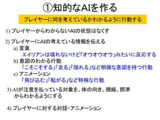 ①知的なＡＩを作る
a) 言葉
エイリアンは喋れないけど「オウオウオウ」みたいに反応する
b) 意図のわかる行動
「こそこそする」「走る」「隠れる」など明確な意図を持つ行動
c) アニメーション
「飛び込む」「転がる」など特殊な行動
1) プレイヤーからわからないＡＩの状態はなくす
2) プレイヤーにＡＩの考えている情報を伝える
3) AIが注意を払っている対象を、体の向き、視線、照準
からわかるようにする
4) プレイヤーに対する対話・アニメーション
プレイヤーに何を考えているかわかるように行動する
 