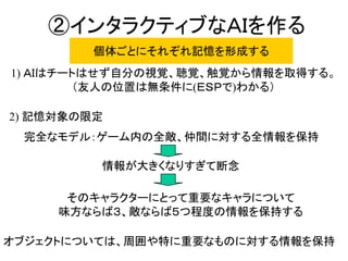 ②インタラクティブなＡＩを作る
完全なモデル：ゲーム内の全敵、仲間に対する全情報を保持
1) ＡＩはチートはせず自分の視覚、聴覚、触覚から情報を取得する。
（友人の位置は無条件に(ＥＳＰで)わかる）
情報が大きくなりすぎて断念
そのキャラクターにとって重要なキャラについて
味方ならば３、敵ならば５つ程度の情報を保持する
個体ごとにそれぞれ記憶を形成する
2) 記憶対象の限定
オブジェクトについては、周囲や特に重要なものに対する情報を保持
 
