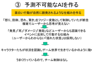 ③ 予測不可能なＡＩを作る
面白い行動が自然に創発されるような仕組みを作る
「怒り、防御、恐れ、驚き」をファジー変数として制御していたが断念
複雑でユーザーから思考が見えない
「発見」「死」「ダメージ」「発砲」などユーザーからも認識できる
イベントに反射して行動する仕組み
（ユーザーからわからない「隠れた状態」は採用しない）
キャラクターたちが状況を認識しゲーム世界で生きているかのように動く
うまく行っているので、チーム制御はなし
 