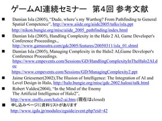 ゲームＡＩ連続セミナー 第４回 参考文献
 Damian Isla (2005), “Dude, where’s my Warthog? From Pathfinding to General
Spatial Competence”, http://www.aiide.org/aiide2005/talks/isla.ppt
http://nikon.bungie.org/misc/aiide_2005_pathfinding/index.html
 Damian Isla (2005), Handling Complexity in the Halo 2 AI, Game Developer's
Conference Proceedings.,
http://www.gamasutra.com/gdc2005/features/20050311/isla_01.shtml
 Damian Isla (2005), Managing Complexity in the Halo2 AI,Game Developer's
Conference Proceedings.
https://www.cmpevents.com/Sessions/GD/HandlingComplexityInTheHalo2AI.d
oc
https://www.cmpevents.com/Sessions/GD/ManagingComplexity2.ppt
 Jaime Griesemer(2002),The Illusion of Intelligence: The Integration of AI and
Level Design in Halo, http://halo.bungie.org/misc/gdc.2002.haloai/talk.html
 Robert Valdes(2004), “In the Mind of the Enemy
The Artificial Intelligence of Halo2”,
http://www.stuffo.com/halo2-ai.htm (現在はclosed)
■ 申し込みページに資料リストがあります
http://www.igda.jp/modules/eguide/event.php?eid=42
 