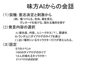 味方ＡＩからの会話
（１）契機：意志決定と刺激から
(例) 傷つけらる、死ぬ、敵を見る、
グレネードを投げる、隠れる場所を探す
（2）発言内容の選択
A) 優先度、内容、ユニークネス（？）、関連性
B) ランダムにダイアログのタイプを選ぶ
C) 近い場所にいるキャラクターだけが答えられる。
（３）設定
５７のイベント
１６６のダイアログのタイプ
１２人の喋れるキャラクター
５１４７行の会話記録
 