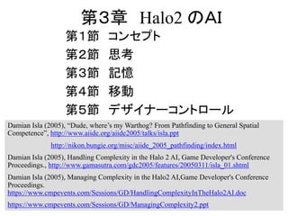 第３章 Halo2 のＡＩ
第１節 コンセプト
第２節 思考
第３節 記憶
第４節 移動
第５節 デザイナーコントロール
Damian Isla (2005), “Dude, where’s my Warthog? From Pathfinding to General Spatial
Competence”, http://www.aiide.org/aiide2005/talks/isla.ppt
http://nikon.bungie.org/misc/aiide_2005_pathfinding/index.html
Damian Isla (2005), Handling Complexity in the Halo 2 AI, Game Developer's Conference
Proceedings., http://www.gamasutra.com/gdc2005/features/20050311/isla_01.shtml
Damian Isla (2005), Managing Complexity in the Halo2 AI,Game Developer's Conference
Proceedings.
https://www.cmpevents.com/Sessions/GD/HandlingComplexityInTheHalo2AI.doc
https://www.cmpevents.com/Sessions/GD/ManagingComplexity2.ppt
 