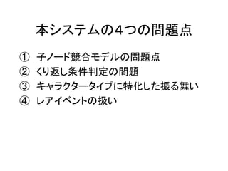 本システムの４つの問題点
① 子ノード競合モデルの問題点
② くり返し条件判定の問題
③ キャラクタータイプに特化した振る舞い
④ レアイベントの扱い
 